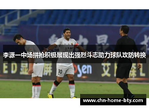 李源一中场拼抢积极展现出强烈斗志助力球队攻防转换